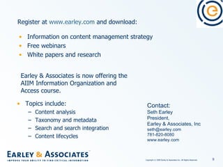 Information on content management strategy Free webinars White papers and research Contact: Seth Earley President,  Earley & Associates, Inc [email_address] 781-820-8080 www.earley.com Register at  www.earley.com  and download: Topics include: Content analysis Taxonomy and metadata Search and search integration Content lifecycles Earley & Associates is now offering the AIIM Information Organization and Access course.  