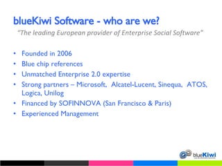 blueKiwi Software - who are we? Founded in 2006 Blue chip references Unmatched Enterprise 2.0 expertise Strong partners – Microsoft,  Alcatel-Lucent, Sinequa,  ATOS, Logica, Unilog Financed by SOFINNOVA (San Francisco & Paris) Experienced Management “ The leading European provider of Enterprise Social Software” 