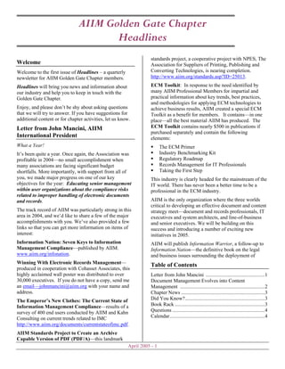 AIIM Golden Gate Chapter
                                      Headlines
                                                                   standards project, a cooperative project with NPES, The
Welcome                                                            Association for Suppliers of Printing, Publishing and
                                                                   Converting Technologies, is nearing completion.
Welcome to the first issue of Headlines – a quarterly
                                                                   http://www.aiim.org/standards.asp?ID=25013.
newsletter for AIIM Golden Gate Chapter members.
                                                                   ECM Toolkit: In response to the need identified by
Headlines will bring you news and information about
                                                                   many AIIM Professional Members for impartial and
our industry and help you to keep in touch with the
                                                                   practical information about key trends, best practices,
Golden Gate Chapter.
                                                                   and methodologies for applying ECM technologies to
Enjoy, and please don’t be shy about asking questions              achieve business results, AIIM created a special ECM
that we will try to answer. If you have suggestions for            Toolkit as a benefit for members. It contains—in one
additional content or for chapter activities, let us know.         place—all the best material AIIM has produced. The
                                                                   ECM Toolkit contains nearly $500 in publications if
Letter from John Mancini, AIIM
                                                                   purchased separately and contain the following
International President                                            elements:
What a Year!                                                             The ECM Primer
                                                                         Industry Benchmarking Kit
It’s been quite a year. Once again, the Association was
                                                                         Regulatory Roadmap
profitable in 2004—no small accomplishment when
                                                                         Records Management for IT Professionals
many associations are facing significant budget
                                                                         Taking the First Step
shortfalls. More importantly, with support from all of
you, we made major progress on one of our key                      This industry is clearly headed for the mainstream of the
objectives for the year: Educating senior management               IT world. There has never been a better time to be a
within user organizations about the compliance risks               professional in the ECM industry.
related to improper handling of electronic documents
                                                                   AIIM is the only organization where the three worlds
and records.
                                                                   critical to developing an effective document and content
The track record of AIIM was particularly strong in this           strategy meet—document and records professionals, IT
area in 2004, and we’d like to share a few of the major            executives and system architects, and line-of-business
accomplishments with you. We’ve also provided a few                and senior executives. We will be building on this
links so that you can get more information on items of             success and introducing a number of exciting new
interest:                                                          initiatives in 2005.
Information Nation: Seven Keys to Information                      AIIM will publish Information Warrior, a follow-up to
Management Compliance—published by AIIM.                           Information Nation—the definitive book on the legal
www.aiim.org/infonation.                                           and business issues surrounding the deployment of
Winning With Electronic Records Management—
                                                                   Table of Contents
produced in cooperation with Cohasset Associates, this
highly acclaimed wall poster was distributed to over               Letter from John Mancini ..............................................1
30,000 executives. If you do not have a copy, send me              Document Management Evolves into Content
an email—johnmancini@aiim.org with your name and                   Management ..................................................................2
address.                                                           Chapter News .................................................................3
                                                                   Did You Know?..............................................................3
The Emperor’s New Clothes: The Current State of
                                                                   Book Rack ......................................................................3
Information Management Compliance—results of a
                                                                   Questions ........................................................................4
survey of 400 end users conducted by AIIM and Kahn
                                                                   Calendar..........................................................................4
Consulting on current trends related to IMC
http://www.aiim.org/documents/currentstateofimc.pdf.
AIIM Standards Project to Create an Archive
Capable Version of PDF (PDF/A)—this landmark
                                                        April 2005 - 1
 