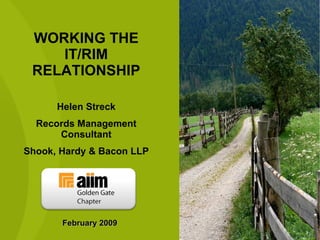 WORKING THE IT/RIM RELATIONSHIP Helen Streck Records Management Consultant Shook, Hardy & Bacon LLP February 2009 