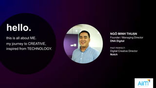 hello.
this is all about ME.
my journey to CREATIVE,
inspired from TECHNOLOGY.
NGÔ MINH THUẬN
Founder / Managing Director
DNA Digital
PAST PERFECT:
Digital Creative Director
Notch
 