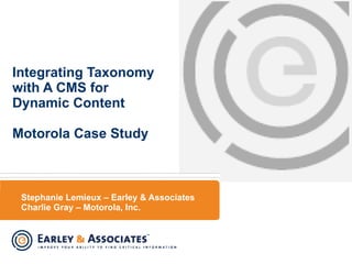 Stephanie Lemieux – Earley & Associates Charlie Gray – Motorola, Inc. Integrating Taxonomy with A CMS for Dynamic Content Motorola Case Study 