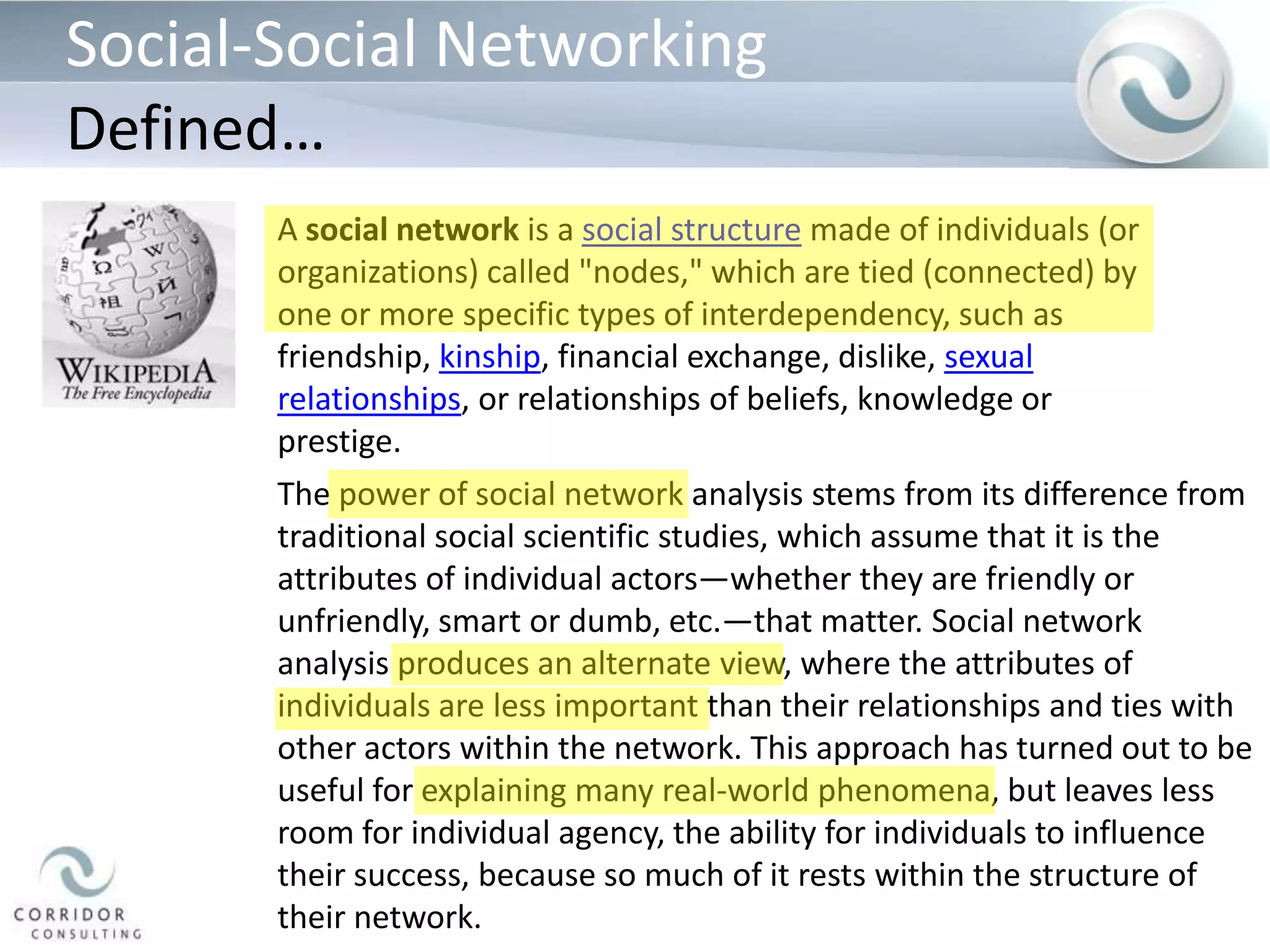 Social-Social NetworkingDefined…A social network is a social structure made of individuals (or organizations) called "nodes," which are tied (connected) by one or more specific types of interdependency, such as friendship, kinship, financial exchange, dislike, sexual relationships, or relationships of beliefs, knowledge or prestige.The power of social network analysis stems from its difference from traditional social scientific studies, which assume that it is the attributes of individual actors—whether they are friendly or unfriendly, smart or dumb, etc.—that matter. Social network analysis produces an alternate view, where the attributes of individuals are less important than their relationships and ties with other actors within the network. This approach has turned out to be useful for explaining many real-world phenomena, but leaves less room for individual agency, the ability for individuals to influence their success, because so much of it rests within the structure of their network.