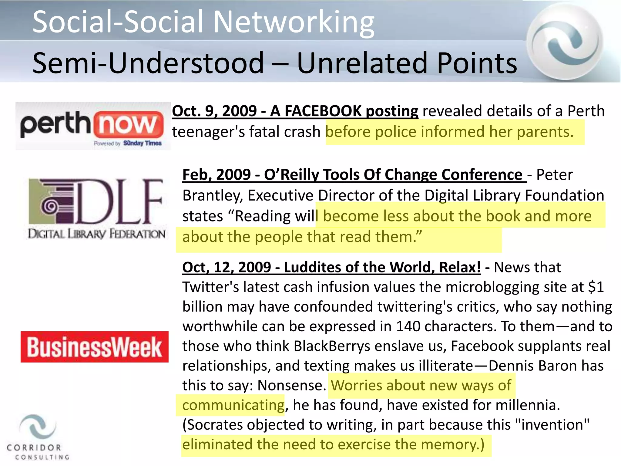 Social-Social NetworkingSemi-Understood – Unrelated PointsOct. 9, 2009 - A FACEBOOK posting revealed details of a Perth teenager's fatal crash before police informed her parents.Feb, 2009 - O’Reilly Tools Of Change Conference- Peter Brantley, Executive Director of the Digital Library Foundation states “Reading will become less about the book and more about the people that read them.” Oct, 12, 2009 - Luddites of the World, Relax! - News that Twitter's latest cash infusion values the microblogging site at $1 billion may have confounded twittering's critics, who say nothing worthwhile can be expressed in 140 characters. To them—and to those who think BlackBerrys enslave us, Facebook supplants real relationships, and texting makes us illiterate—Dennis Baron has this to say: Nonsense. Worries about new ways of communicating, he has found, have existed for millennia. (Socrates objected to writing, in part because this "invention" eliminated the need to exercise the memory.) 