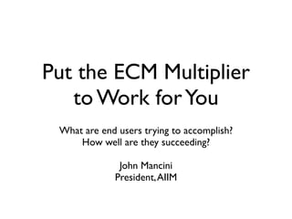 Put the ECM Multiplier
   to Work for You
 What are end users trying to accomplish?
     How well are they succeeding?

              John Mancini
             President, AIIM