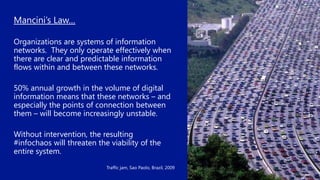 Mancini’s Law…
Organizations are systems of information
networks. They only operate effectively when
there are clear and predictable information
flows within and between these networks.
50% annual growth in the volume of digital
information means that these networks – and
especially the points of connection between
them – will become increasingly unstable.
Without intervention, the resulting
#infochaos will threaten the viability of the
entire system.
Traffic jam, Sao Paolo, Brazil, 2009
 