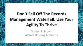 Don’t Fall Off The Records
Management Waterfall: Use Your
Agility To Thrive
Gordon E. Brown
Atlanta Housing Authority
 