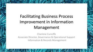 Facilitating Business Process
Improvement in Information
Management
Charlene Cunniffe
Associate Director, Governance & Operational Support
Information & Records Management
 