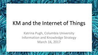 KM and the Internet of Things
Katrina Pugh, Columbia University
Information and Knowledge Strategy
March 16, 2017
Pugh IoT 170316 1
 