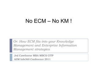 No ECM – No KM ! Or: How ECM fits into your Knowledge Management and Enterprise Information Management strategies Jed Cawthorne MBA MBCS CITP AIIM Info360 Conference 2011 