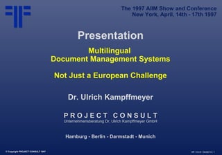 © Copyright PROJECT CONSULT 1997 Kff / V2.0/ / 04/22/14 / 1
Presentation
Multilingual
Document Management Systems
Not Just a European Challenge
Dr. Ulrich Kampffmeyer
P R O J E C T C O N S U L T
Unternehmensberatung Dr. Ulrich Kampffmeyer GmbH
Hamburg - Berlin - Darmstadt - Munich
The 1997 AIIM Show and Conference
New York, April, 14th - 17th 1997
 