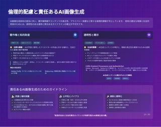 倫理的配慮と責任あるAI画像生成
倫理的配慮と責任あるAI画像生成
著作権と知的財産 
学習データ 生成コンテンツ 権利帰属
 主要な課題： AIが学習に使用したクリエイターの作品に対する権利と、生成さ
れた画像の著作権帰属
既存作品に酷似した画像生成によるオリジナル作品の価値低下
特定アーティストのスタイル模倣に関する同意取得のあり方
学習データに含まれるコンテンツのライセンス問題
"画像AIシステムの設計・使用は、クリエイターの権利を尊重し、適切な補償や帰属を確保する
方法で行われるべき"
現在の対応状況：
Adobe Firefly: ライセンス済みコンテンツの
みで学習
Midjourney: 商用利用に明確なライセンス提
供
透明性と開示 
AI生成表示 デジタル透かし 出所開示
 社会的要請： AI生成コンテンツの明示と、情報の真正性を確保するための透明
性確保
ディープフェイクや偽情報拡散のリスク軽減
AIによって生成されたメディアの識別と検証
メタデータや透かしによる生成コンテンツの追跡
プロセスの説明可能性と監査可能性の確保
C2PA (Content Provenance and Authenticity)
Adobe、Microsoft、Twitterなどが推進する、コンテンツの出所と真正性を証明する技術標
準。 メタデータと暗号技術を用いて、コンテンツがどのように作成・編集されたかを記録。
AI生成コンテンツの開示がもたらす信頼性
透明性 信頼構築 誤解防止
AI画像生成技術の普及に伴い、著作権問題やコンテンツの真正性、プライバシー保護など様々な倫理的課題が浮上しています。 技術の健全な発展と社会的
受容のためには、透明性のある運用と責任あるガイドラインの確立が不可欠です。
責任あるAI画像生成のためのガイドライン
 同意と権利保護
人物画像生成の際の本人同意
インフルエンサーやアーティストのスタイル学習時の許諾
くりえみ氏のように、モデル本人が自身の画像に関する権
利を管理する仕組み
オプトアウト機能の提供
 公平性とバイアス
多様な人種・性別・文化の公平な表現
学習データにおける偏りの検出と軽減
ステレオタイプ強化を防ぐ設計
多様なクリエイターによる評価と改善
 規制と標準化
EU AI Actなど各国の規制枠組みへの対応
業界主導の倫理基準とベストプラクティス
国際的な標準化活動への参加
透明性と説明責任の確保
「創造的自由と社会的責任のバランスが持続可能なAI画像生成の鍵」 15 / 20
 