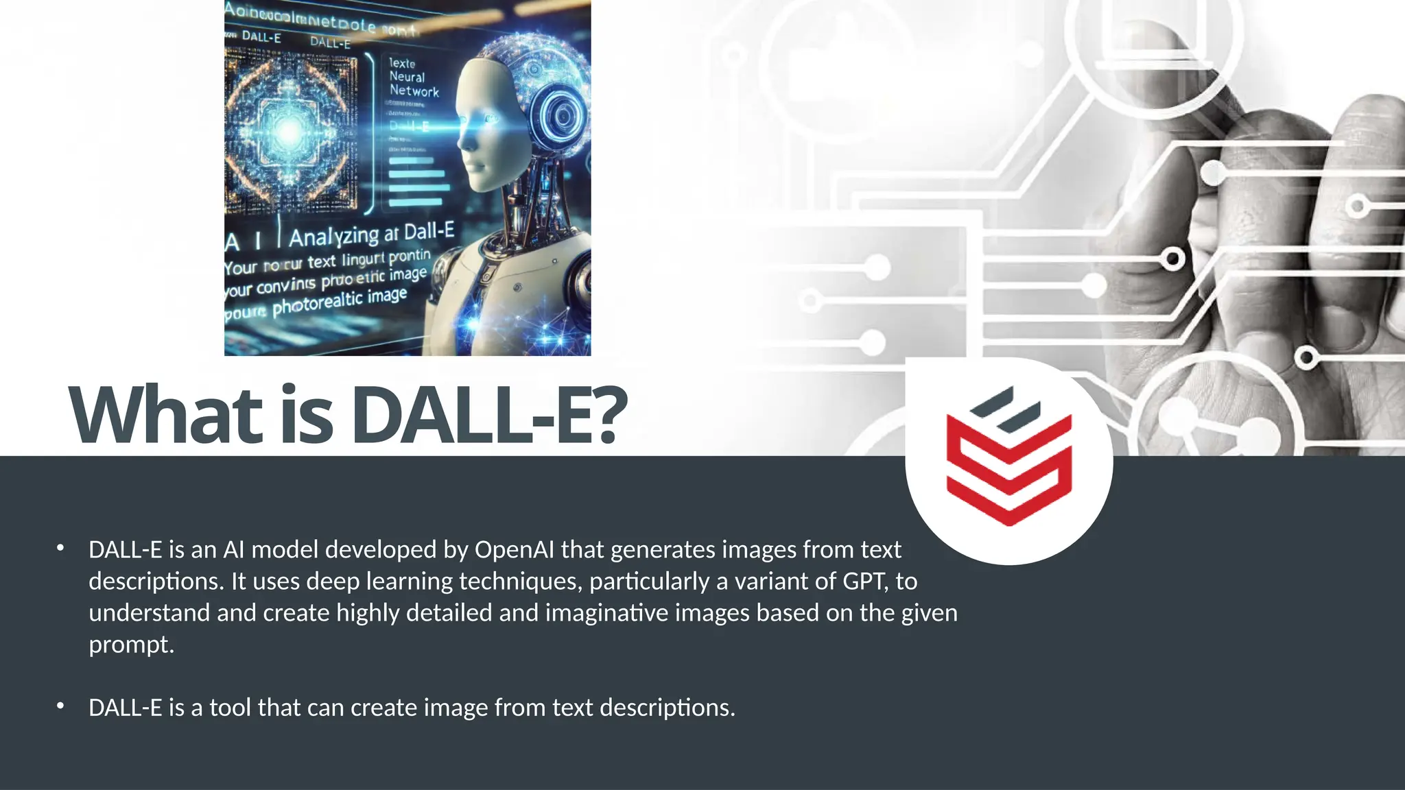 WhatisDALL-E?
• DALL-E is an AI model developed by OpenAI that generates images from text
descriptions. It uses deep learning techniques, particularly a variant of GPT, to
understand and create highly detailed and imaginative images based on the given
prompt.
• DALL-E is a tool that can create image from text descriptions.
 
