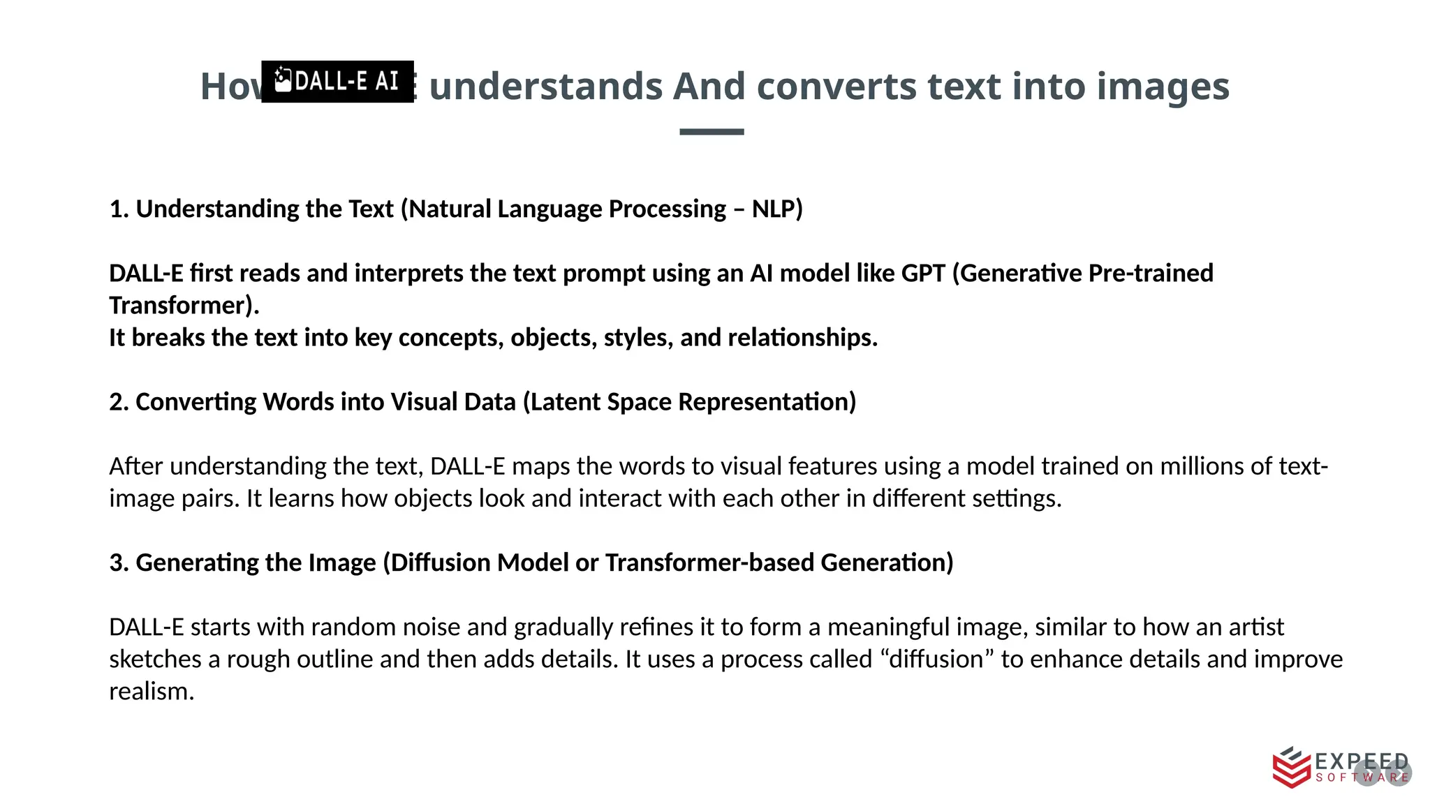 How DALL-E understands And converts text into images
1. Understanding the Text (Natural Language Processing – NLP)
DALL-E first reads and interprets the text prompt using an AI model like GPT (Generative Pre-trained
Transformer).
It breaks the text into key concepts, objects, styles, and relationships.
2. Converting Words into Visual Data (Latent Space Representation)
After understanding the text, DALL-E maps the words to visual features using a model trained on millions of text-
image pairs. It learns how objects look and interact with each other in different settings.
3. Generating the Image (Diffusion Model or Transformer-based Generation)
DALL-E starts with random noise and gradually refines it to form a meaningful image, similar to how an artist
sketches a rough outline and then adds details. It uses a process called “diffusion” to enhance details and improve
realism.
 