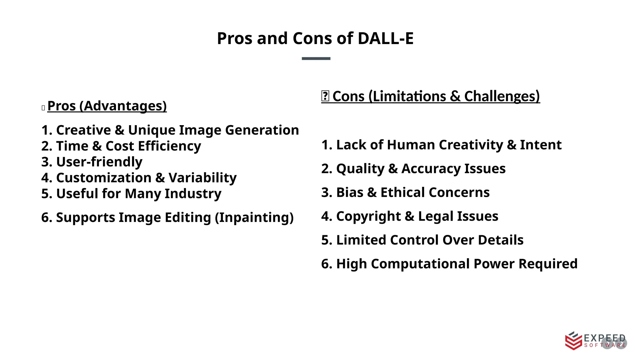 Pros and Cons of DALL-E
✅ Pros (Advantages)
1. Creative & Unique Image Generation
2. Time & Cost Efficiency
3. User-friendly
4. Customization & Variability
5. Useful for Many Industry
6. Supports Image Editing (Inpainting)
❌ Cons (Limitations & Challenges)
1. Lack of Human Creativity & Intent
2. Quality & Accuracy Issues
3. Bias & Ethical Concerns
4. Copyright & Legal Issues
5. Limited Control Over Details
6. High Computational Power Required
 
