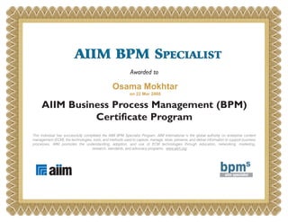 AIIM BPM SPECIALIST
Awarded to

Osama Mokhtar
on 22 Mar 2008

AIIM Business Process Management (BPM)
Certificate Program
This individual has successfully completed the AIIM BPM Specialist Program. AIIM International is the global authority on enterprise content
management (ECM), the technologies, tools, and methods used to capture, manage, store, preserve, and deliver information to support business
processes. AIIM promotes the understanding, adoption, and use of ECM technologies through education, networking, marketing,
research, standards, and advocacy programs. www.aiim.org

 