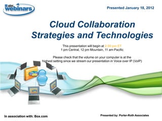 Presented January 18, 2012




                     Cloud Collaboration
                 Strategies and Technologies
                                      This presentation will begin at 2:00 pm ET
                                     1 pm Central, 12 pm Mountain, 11 am Pacific

                                Please check that the volume on your computer is at the
                        highest setting since we stream our presentation in Voice over IP (VoIP)




In association with: Box.com                                      Presented by: Porter-Roth Associates
 