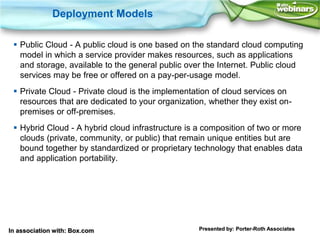 Deployment Models

  Public Cloud - A public cloud is one based on the standard cloud computing
   model in which a service provider makes resources, such as applications
   and storage, available to the general public over the Internet. Public cloud
   services may be free or offered on a pay-per-usage model.
  Private Cloud - Private cloud is the implementation of cloud services on
   resources that are dedicated to your organization, whether they exist on-
   premises or off-premises.
  Hybrid Cloud - A hybrid cloud infrastructure is a composition of two or more
   clouds (private, community, or public) that remain unique entities but are
   bound together by standardized or proprietary technology that enables data
   and application portability.




In association with: Box.com                       Presented by: Porter-Roth Associates
 