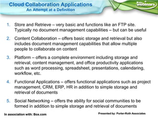 Cloud Collaboration Applications
              An Attempt at a Definition


 1. Store and Retrieve – very basic and functions like an FTP site.
    Typically no document management capabilities – but can be useful
 2. Content Collaboration – offers basic storage and retrieval but also
    includes document management capabilities that allow multiple
    people to collaborate on content
 3. Platform – offers a complete environment including storage and
    retrieval, content management, and office productivity applications
    such as word processing, spreadsheet, presentations, calendaring,
    workflow, etc.
 4. Functional Applications – offers functional applications such as project
    management, CRM, ERP, HR in addition to simple storage and
    retrieval of documents
 5. Social Networking – offers the ability for social communities to be
    formed in addition to simple storage and retrieval of documents
In association with: Box.com                    Presented by: Porter-Roth Associates
 
