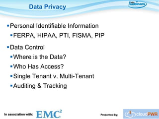 Data Privacy


 Personal Identifiable Information
    FERPA, HIPAA, PTI, FISMA, PIP
 Data Control
    Where is the Data?
    Who Has Access?
    Single Tenant v. Multi-Tenant
    Auditing & Tracking



In association with:                  Presented by:
 