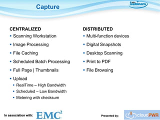 Capture


   CENTRALIZED                     DISTRIBUTED
    Scanning Workstation           Multi-function devices
    Image Processing               Digital Snapshots
    File Caching                   Desktop Scanning
    Scheduled Batch Processing     Print to PDF
    Full Page | Thumbnails         File Browsing
    Upload
      RealTime – High Bandwidth
      Scheduled – Low Bandwidth
      Metering with checksum



In association with:                        Presented by:
 