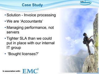 Case Study

  • Solution - Invoice processing
  • We are ‘Accountants’
  • Managing performance, not
    servers
  • Tighter SLA than we could
    put in place with our internal
    IT group
  • ‘Bought licenses?’



In association with:                 Presented by:
 