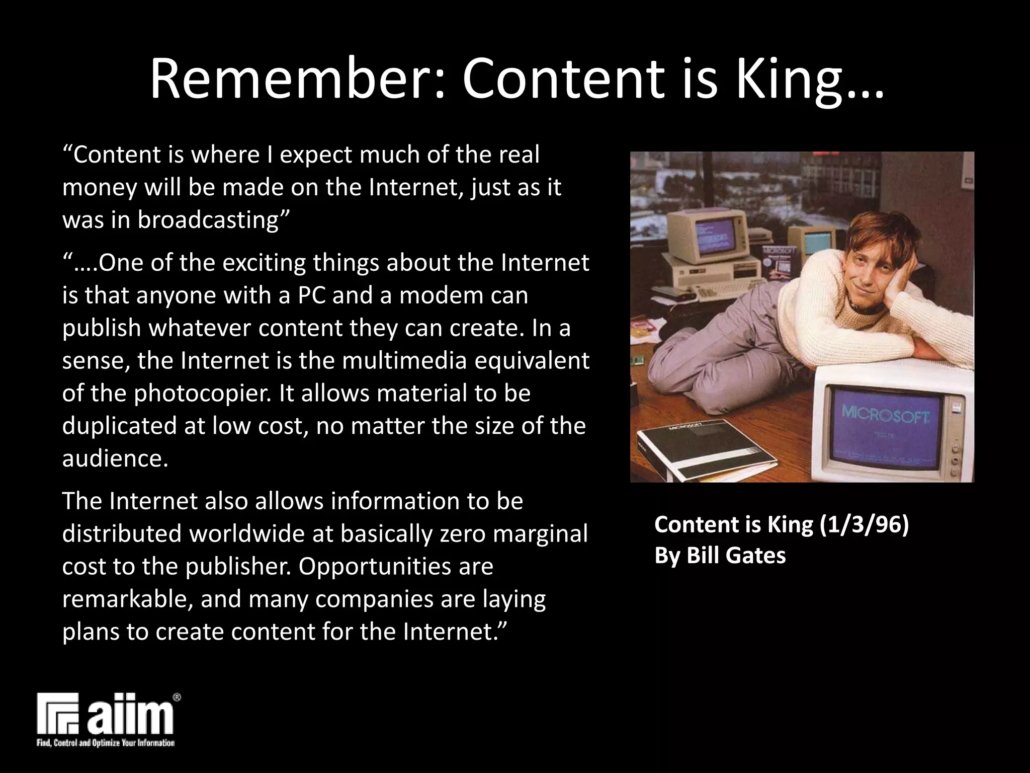 Remember: Content is King…“Content is where I expect much of the real money will be made on the Internet, just as it was in broadcasting”“….One of the exciting things about the Internet is that anyone with a PC and a modem can publish whatever content they can create. In a sense, the Internet is the multimedia equivalent of the photocopier. It allows material to be duplicated at low cost, no matter the size of the audience.The Internet also allows information to be distributed worldwide at basically zero marginal cost to the publisher. Opportunities are remarkable, and many companies are laying plans to create content for the Internet.”Content is King (1/3/96) By Bill Gates