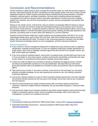 Industry
Watch
©2015 AIIM - The Global Community of Information Professionals 23
ContentAnalytics:automatingprocessesand
extractingknowledge
Conclusion and Recommendations
Content analytics is rightly taking its place amongst the corporate toolset, but while the business insight (or
big data / big content) projects are still in something of an early-adopter phase, there are a number of other
applications based on content analysis techniques that are already showing strong benefits in smoother
workflows, improved search, and better compliance. We have seen increasing interest and adoption
in recognition and routing of inbound content, automated classification of records and email, metadata
addition and correction, and all of the improvements in access, security, de-duplication and retention that
flow from this.
Staying on top of high volume, multi-channel, inbound content is increasingly difficult if relying on manual
processes, and users are coming to accept that automated handling is as accurate but more consistent
than humans. Email archiving in particular presents a dilemma, and content analytics offers a way to carry
out defensible deletion in line with information governance polices. Dealing with dark data elsewhere in the
business, and adding value to content rather than deleting it is a common objective.
Projects to derive business insight from content analytics are proceeding ahead, with 20% of our survey
respondents already active, and a further 30% with plans. With some of these early projects coming on
stream, 68% are reporting ROI within 18 months or less. Improving products or services is the top-rated
benefit, followed by knowledge research or core investigations, and then improved compliance.
Recommendations
n If your content or records management deployment is stalled due to poor decisions early on regarding
classification, metadata and taxonomies, or if you are migrating content from multiple repositories to a
single system, take a look at metadata correction agents that can sort ROT from valuable content, and
align content types and metadata.
n If you have access to contextual search, ensure that it is properly tuned, and that staff know how to use
it. If you are reliant on more basic search, consider improving the searchability, and therefore the value
of your content, by correcting and enhancing the metadata using analytic agents.
n Unless your staff are diligent and consistent at declaring, classifying and tagging records, consider
providing auto-classification assistance or full auto-classification. Be aware that your information
governance policies need to be updated and consistent as they will provide the rules for automated
agents.
n Take control of your emails. If you have no archive, or the archive is “file and forget” you are losing
potential corporate knowledge, but are also exposing the business to risk, and creating a potential
e-discovery nightmare.
n Look at your retention policies as a way to control increasing storage requirements. Accurate metadata
and enforced retention policies are the only way to limit storage, but will also improve your compliance
and risk exposure.
n Inbound content handling can rapidly overload process staff, and reduce speed of response to
customers. Implement a digital mailroom philosophy, and use automated recognition, routing and data
extraction.
n Look across the range of your business activities to see where content analytics could provide business
insight to understand customer needs, improve competitive advantage, help to solve cases and
investigations, or prevent non-compliance and fraud.
References
1 “Connecting and Optimizing SharePoint” AIIM Industry Watch, January 2015. www.aiim.org/research
2 “Automating Information Governance – assuring compliance” AIIM Industry Watch, May 2014.
www.aiim.org/research
 