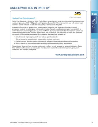 Industry
Watch
©2015 AIIM - The Global Community of Information Professionals 27
ContentAnalytics:automatingprocessesand
extractingknowledge
UNDERWRITTEN IN PART BY
Swiss Post Solutions, a division of Swiss Post, offers a comprehensive range of document and business process
outsourcing services. With 7400 people working across Europe, North America and Asia and with access to an
extensive partner network, we are able to support our clients across the globe.
Private and Public sector organizations have chosen to outsource their physical and digital document
processing needs to us, utilizing our extensive knowledge of people-based outsourcing and our capability to
deliver document processing services on, near or offshore. Our corporate information management system is a
unified delivery platform that provides organizations with the ability to cost-effectively on-board and distributes
documents throughout the organization. It provides our clients with the capability to:
• Simultaneously improve productivity and reduce operational costs
• Take an enterprise-wide approach to automating business processes
• Enable improved decision making and customer satisfaction by accelerating business transactions
• Reduce the risk of non-compliance and achieving legislative and regulatory requirements
Regardless of document type, physical or electronic medium, format, language or geographic location, Swiss
Post Solutions offers an end-to-end solution from document creation to content management, production,
distribution and business intelligence.
www.swisspostsolutions.com
Swiss Post Solutions AG
 