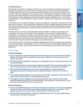 Industry
Watch
©2015 AIIM - The Global Community of Information Professionals 4
ContentAnalytics:automatingprocessesand
extractingknowledge
Introduction
The capacity of computers to recognize meaning in text, sound or images has progressed slowly and
steadily over many years, but with the arrival of multi-processor cores, and the continual refinement
of software algorithms, we are in a position where both the speed and the accuracy of recognition can
support a wide range of applications. In particular, when we add analysis to recognition, we can match
up content with rules and policies, detect unusual behavior, spot patterns and trends, and infer emotions
and sentiments. Content analytics is a key part of “big data” business intelligence, but it is also driving
auto-classification, content remediation, security correction, adaptive case management, and operations
monitoring.
The first step for many analytic processes is capture and recognition – from paper, from emails, and from
other inbound channels. This in itself involves validation and some “intelligent guesswork” based on word
matching and sentence construct. Similar principles can be applied to search and knowledge extraction,
moving beyond simple keywords to contextual analysis, taking into account the significance and use of
the search terms.
Humans hate filing. Even more, they hate sifting content for deletion - and they are generally bad at
it. Computers are much more consistent in their application of rules, and given suitable criteria for
classification, or for deletion, can hugely reduce unwanted content. This improves the searchability and
business value of what remains, and also make-safe any sensitive content. Beyond this, we can use
meaningful extraction of comments, opinions, diagnoses, reports, claims, social chat, and so on, to gain
business insight, improve competitive advantage, or achieve fast response.
In this report we will look at the take-up of analytics applications for inbound routing and text recognition,
for content classification and metadata correction, for improved search and knowledge extraction, and to
provide business insight. We look at the success factors and outcomes, and the choices being made for
deployment.
Key Findings
Drivers and Adoption
n 73% of respondents agree that enhancing the value of legacy content is better than wholesale
deletion. 53% agree that auto-classification using content analytics is the only way to get content
chaos under control.
n 54% feel that their organization is exposed to considerable risk due to stored content that is not
correctly identified.
n 73% consider that there is real business insight to be gained if they can get the analytics right.
63% are being held back by a lack of analytic skills and an absence of allocated responsibilities.
n 34% of responding organizations are using content analytics for process automation,
information governance, contextual search or business insight. A further 44% have plans in
place.
n 17% consider content analytics to be “essential” now for their organization, growing to 59% in 5
years’ time. Plus 28% feeling it “is something we definitely need”.
n The biggest issues for adoption are lack of expertise (36%), and a need to set information
governance policies first (36%). 43% admit that their current capability in enterprise search is poor,
33% have problems with BI, and 19% have poor ECM.
Process Automation
n 15% are using OCR data capture of inbound content for process input, 14% are auto-classifying
content for archive, and 12% are auto-routing to specific processes or to case-files. 10% are
triggering processes from inbound content, including 5% from mobile device input.
n 5% have fully automated filing or archiving of inbound emails, and 11% user-prompted filing.
24% have plans in the next 12-18 months.
 