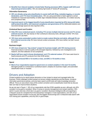 Industry
Watch
©2015 AIIM - The Global Community of Information Professionals 5
ContentAnalytics:automatingprocessesand
extractingknowledge
n Benefits from inbound analytics include faster flowing processes (50%), happier staff (32%) and
improved governance (20%). 18% are seeing high levels of “hands-off” processing.
Information Governance
n 20% are already using auto-classification to assist staff with filing, metadata tagging, or records
declaration, and 17% have immediate plans. 18% are using automated or batch agents to correct
metadata for improved searchability, to better align metadata between repositories, or to detect security
and compliance risks.
n Improved search is the biggest benefit of auto-classification (reported by 52%) along with better
staff productivity (40%), and improved compliance and governance (31%). Defensible deletion and
recovered storage space are also reported (19%).
Contextual Search and Curation
n Only 35% have contextual search, including 11% across multiple internal sources and 7% across
external sources. 8% rely heavily on their contextual e-discovery tools, although a further 10% have
them but don’t use them.
n 19% have some automated curation tools to create custom libraries and alerts, although 9% are
from internal sources only. 6% have manual curation processes. 59% have neither, but feel it would
be useful.
Business Insight
n 24% have at least one “big content” project for business insight, with 10% having several.
Improved product or service quality is the strongest objective, followed by core investigations and
research, and then detection of non-compliance.
n Nearly half have used in-house development, and 17% external custom. 27% have used cloud or
SaaS products and 27% products from their ECM vendor.
n 34% have achieved ROI in 12 months or less, and 68% in 18 months or less.
Spend
n Most of our respondents expect to spend more on content analytics in the next 12 months.
Strongest growth is in enhanced or contextual search, analytics for business insight, and automated
classification tools or modules.
Drivers and Adoption
Content analytics by its nature places demands on how content is stored and managed within the
business. Poorly cataloged content spread out across multiple repositories and file-shares, immature
information governance policies, and only basic search and BI tools will make knowledge extraction
difficult. This is an area where many of the content correction and re-classification tools that we discuss
later can help to improve these situations.
As we can see in Figure 1, 18% of our respondents rate their ECM capability as poor, although only 40%
consider it to be good or excellent. When it comes to records management and content retention, 30%
admit it is poor and only a third rate it as good or excellent. Business Intelligence (BI) and reporting is
a frequent cause for complaint from line-of-business managers in most organizations, and 33% of our
respondents would consider it to be poor. But the biggest shortcomings are in enterprise-wide search with
43% having poor capabilities, and only 20% in good shape.
 