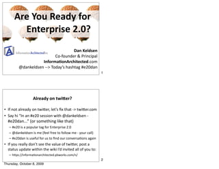 Are You Ready for
        Enterprise 2.0?
                                     Dan Keldsen
                           Co‐founder & Principal
                    Informa/onArchitected.com
         @dankeldsen ‐‐> Today’s hashtag #e20dan
                                                              1




                   Already on twi@er?

• If not already on twiCer, let’s ﬁx that ‐> twiCer.com
• Say hi “In an #e20 session with @dankeldsen ‐ 
  #e20dan...” (or something like that)
   – #e20 is a popular tag for Enterprise 2.0
   – @dankeldsen is me (feel free to follow me ‐ your call)
   – #e20dan is useful for us to ﬁnd our conversaNons again
• If you really don’t see the value of twiCer, post a 
  status update within the wiki I’d invited all of you to:
   – hCps://informaNonarchitected.pbworks.com/n/
                                                              2
Thursday, October 8, 2009
 