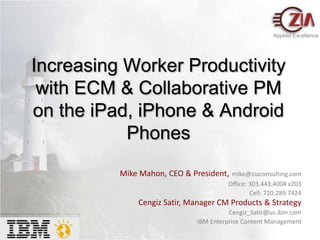 Applied Excellence Increasing Worker Productivity with ECM & Collaborative PM on the iPad, iPhone & Android Phones Mike Mahon, CEO & President,mike@ziaconsulting.com                            Office: 303.443.4004 x203                                           Cell: 720.289.7424 Cengiz Satir, Manager CM Products & Strategy  Cengiz_Satir@us.ibm.com IBM Enterprise Content Management 