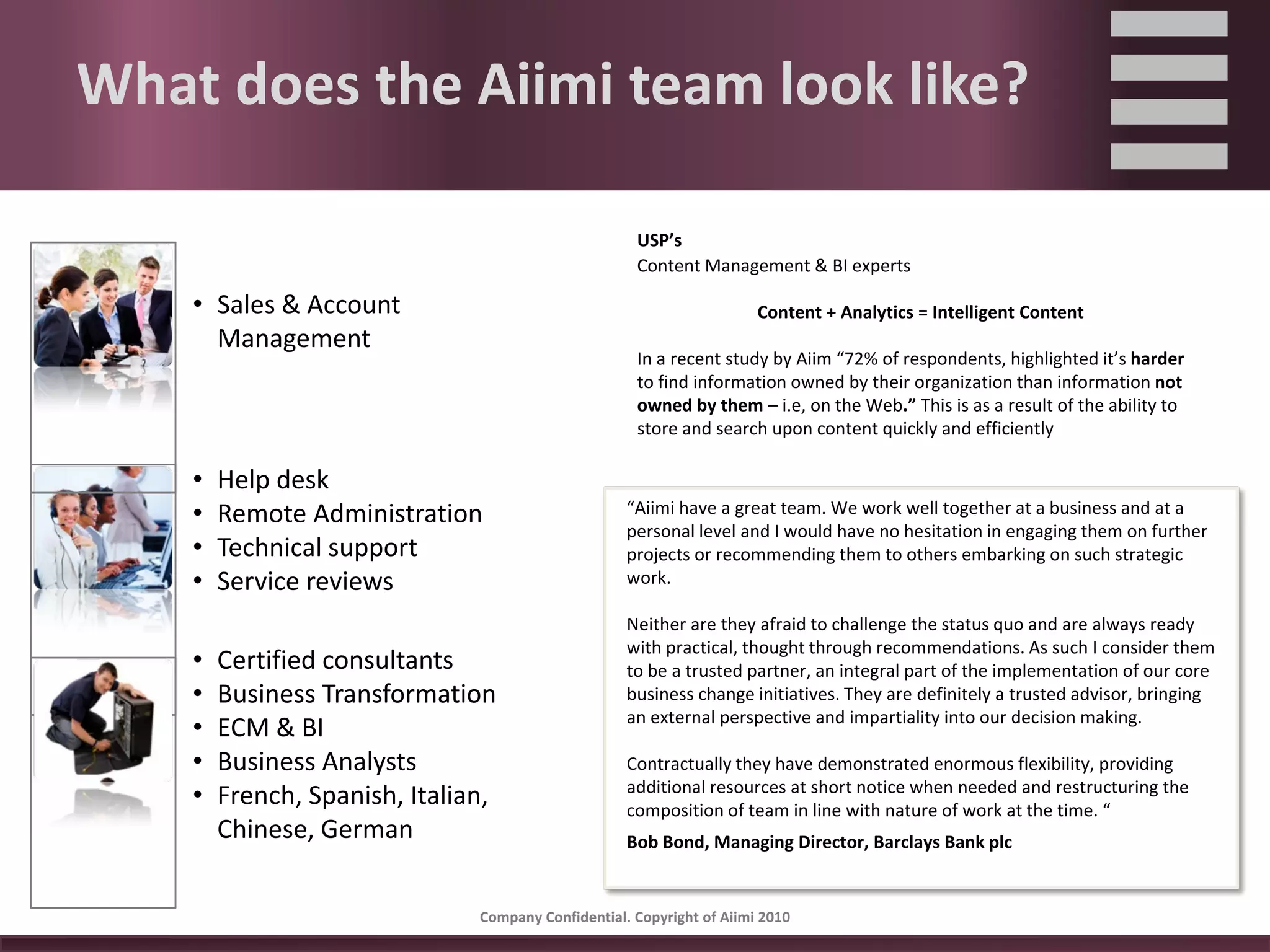 What does the Aiimi team look like?

                                                       USP’s
                                                       Content Management & BI experts

    • Sales & Account                                                   Content + Analytics = Intelligent Content
      Management
                                                       In a recent study by Aiim “72% of respondents, highlighted it’s harder
                                                       to find information owned by their organization than information not 
                                                       owned by them – i.e, on the Web.” This is as a result of the ability to 
                                                       store and search upon content quickly and efficiently

    •   Help desk
    •   Remote Administration                        “Aiimi have a great team. We work well together at a business and at a 
                                                     personal level and I would have no hesitation in engaging them on further 
    •   Technical support                            projects or recommending them to others embarking on such strategic 
    •   Service reviews                              work.

                                                     Neither are they afraid to challenge the status quo and are always ready 
                                                     with practical, thought through recommendations. As such I consider them 
    •   Certified consultants                        to be a trusted partner, an integral part of the implementation of our core 
    •   Business Transformation                      business change initiatives. They are definitely a trusted advisor, bringing 
                                                     an external perspective and impartiality into our decision making.
    •   ECM & BI
    •   Business Analysts                            Contractually they have demonstrated enormous flexibility, providing 
                                                     additional resources at short notice when needed and restructuring the 
    •   French, Spanish, Italian,                    composition of team in line with nature of work at the time. “
        Chinese, German                              Bob Bond, Managing Director, Barclays Bank plc


                                Company Confidential. Copyright of Aiimi 2010 
 