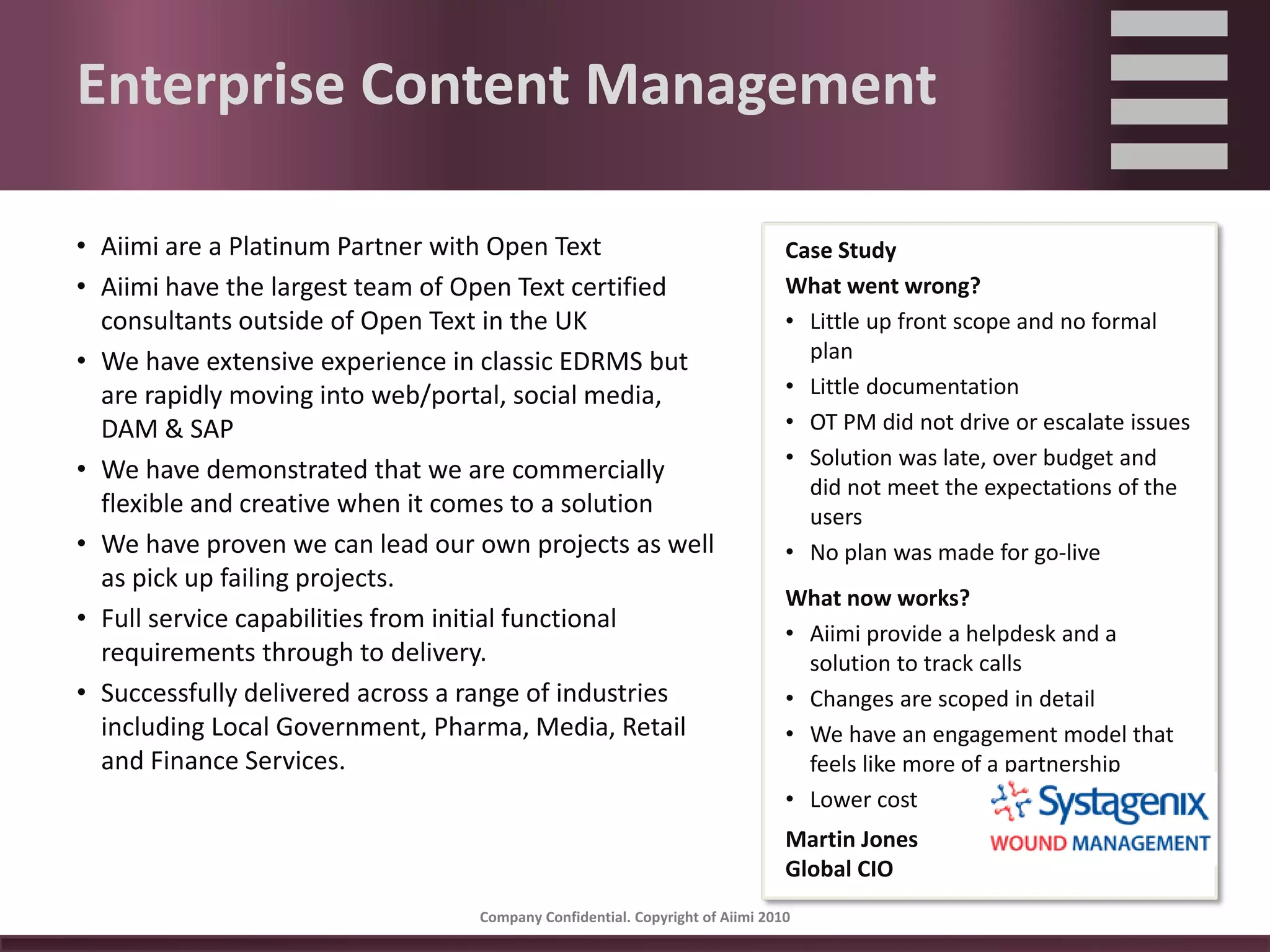 Enterprise Content Management

• Aiimi are a Platinum Partner with Open Text                                Case Study
• Aiimi have the largest team of Open Text certified                         What went wrong?
  consultants outside of Open Text in the UK                                 • Little up front scope and no formal 
• We have extensive experience in classic EDRMS but                            plan
  are rapidly moving into web/portal, social media,                          • Little documentation
  DAM & SAP                                                                  • OT PM did not drive or escalate issues
                                                                             • Solution was late, over budget and 
• We have demonstrated that we are commercially 
                                                                               did not meet the expectations of the 
  flexible and creative when it comes to a solution                            users
• We have proven we can lead our own projects as well                        • No plan was made for go‐live
  as pick up failing projects.
                                                                             What now works?
• Full service capabilities from initial functional                          • Aiimi provide a helpdesk and a 
  requirements through to delivery.                                            solution to track calls
• Successfully delivered across a range of industries                        • Changes are scoped in detail
  including Local Government, Pharma, Media, Retail                          • We have an engagement model that 
  and Finance Services.                                                        feels like more of a partnership
                                                                             • Lower cost
                                                                             Martin Jones
                                                                             Global CIO
                                 Company Confidential. Copyright of Aiimi 2010 
 