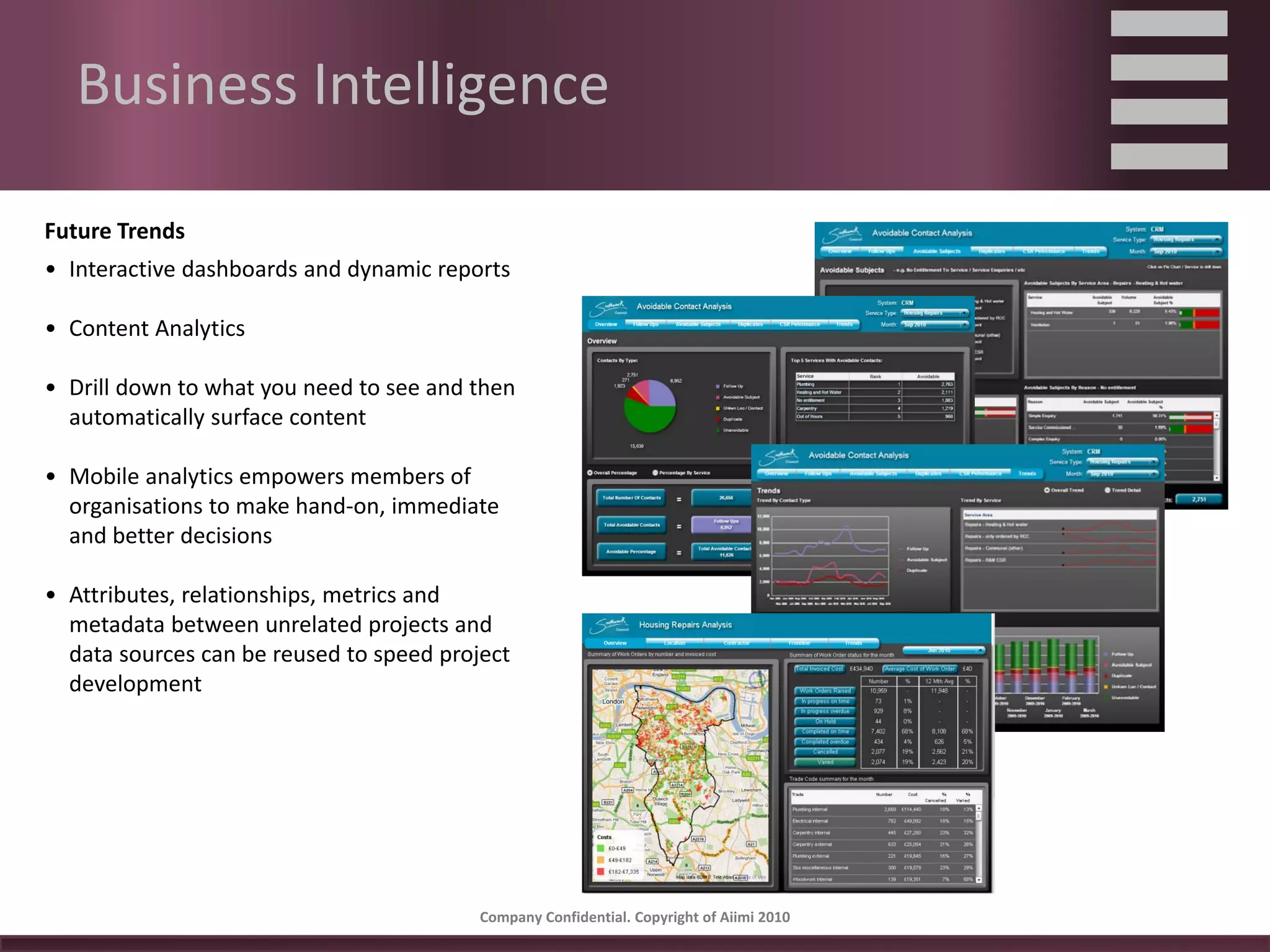 Business Intelligence

Future Trends
• Interactive dashboards and dynamic reports

• Content Analytics

• Drill down to what you need to see and then 
  automatically surface content

• Mobile analytics empowers members of 
  organisations to make hand‐on, immediate 
  and better decisions

• Attributes, relationships, metrics and 
  metadata between unrelated projects and 
  data sources can be reused to speed project 
  development




                                          Company Confidential. Copyright of Aiimi 2010 
 
