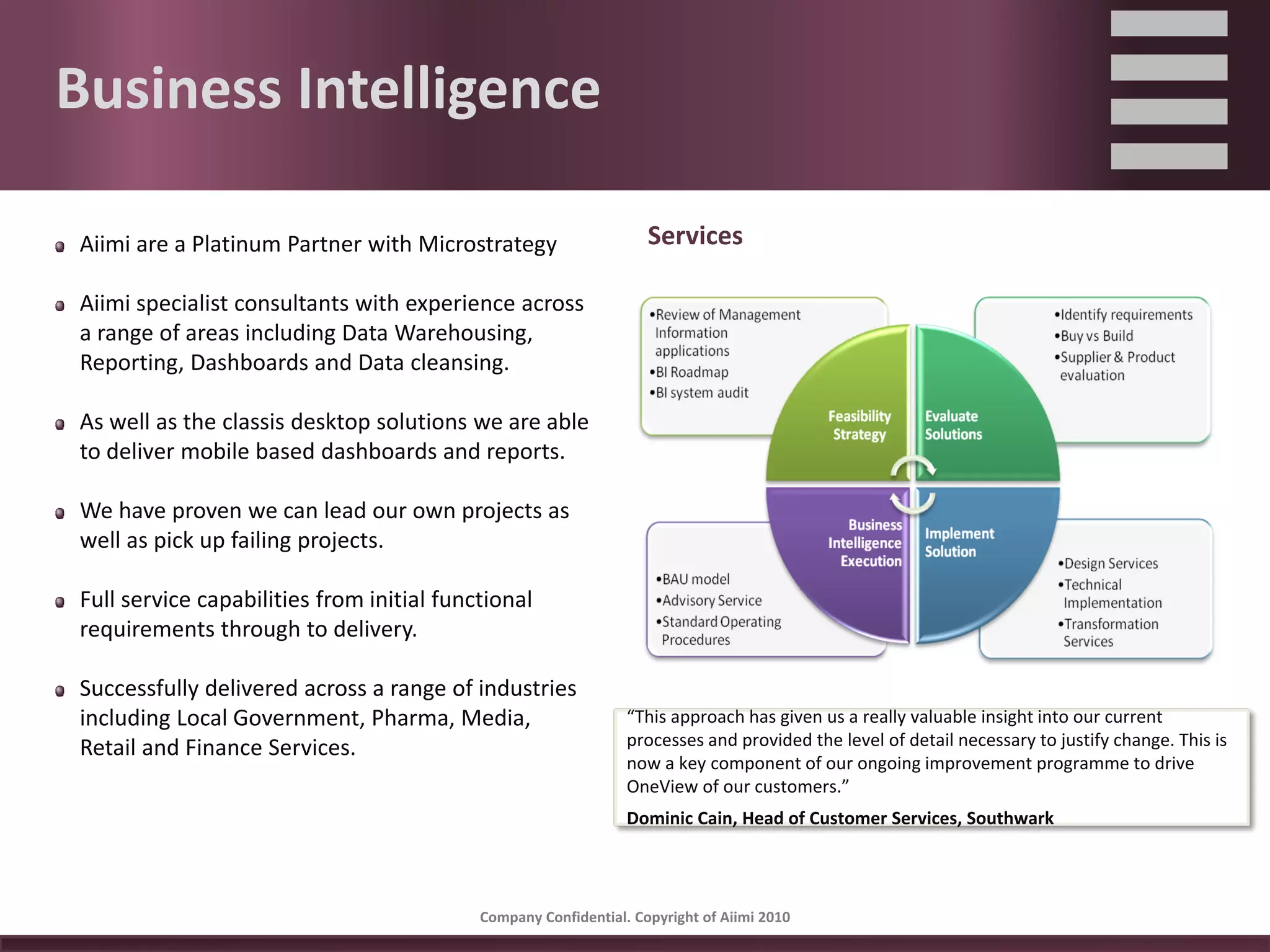 Business Intelligence

Aiimi are a Platinum Partner with Microstrategy                    Services

Aiimi specialist consultants with experience across 
a range of areas including Data Warehousing, 
Reporting, Dashboards and Data cleansing.

As well as the classis desktop solutions we are able 
to deliver mobile based dashboards and reports.

We have proven we can lead our own projects as 
well as pick up failing projects.

Full service capabilities from initial functional 
requirements through to delivery.

Successfully delivered across a range of industries 
including Local Government, Pharma, Media,                      “This approach has given us a really valuable insight into our current 
Retail and Finance Services.                                    processes and provided the level of detail necessary to justify change. This is 
                                                                now a key component of our ongoing improvement programme to drive 
                                                                OneView of our customers.” 
                                                                Dominic Cain, Head of Customer Services, Southwark 




                                           Company Confidential. Copyright of Aiimi 2010 
 