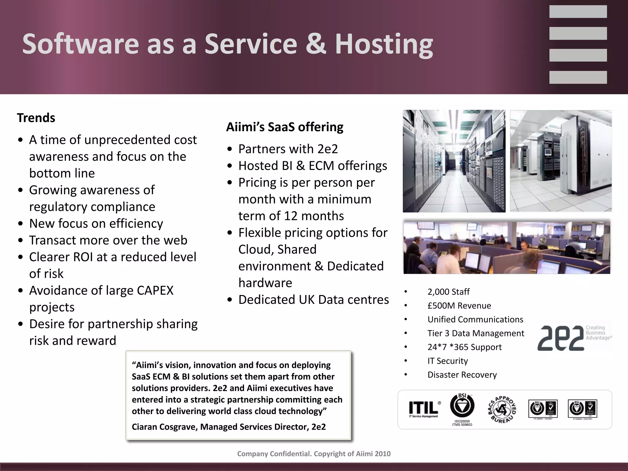 Software as a Service & Hosting

Trends
                                           Aiimi’s SaaS offering
• A time of unprecedented cost 
                                           • Partners with 2e2
  awareness and focus on the 
                                           • Hosted BI & ECM offerings
  bottom line
                                           • Pricing is per person per 
• Growing awareness of 
                                             month with a minimum 
  regulatory compliance
                                             term of 12 months
• New focus on efficiency
                                           • Flexible pricing options for 
• Transact more over the web
                                             Cloud, Shared 
• Clearer ROI at a reduced level 
                                             environment & Dedicated 
  of risk
                                             hardware 
• Avoidance of large CAPEX                                                                     •   2,000 Staff
                                           • Dedicated UK Data centres
  projects                                                                                     •   £500M Revenue
                                                                                               •   Unified Communications
• Desire for partnership sharing 
                                                                                               •   Tier 3 Data Management
  risk and reward                                                                              •   24*7 *365 Support
                    “Aiimi’s vision, innovation and focus on deploying 
                    “Aiimi’s vision, innovation and focus on deploying                         •   IT Security
                    SaaS ECM & BI solutions set them apart from other 
                    SaaS ECM & BI solutions set them apart from other 
                    solutions providers. 2e2 and Aiimi executives have                         •   Disaster Recovery
                    solutions providers. 2e2 and Aiimi executives have 
                    entered into an MOU committing each other to 
                    entered into a strategic partnership committing each 
                    delivering world class cloud technology”
                    other to delivering world class cloud technology”
                    Ciaran Cosgrave, Managed Services Director, 2e2 
                    Ciaran Cosgrave, Managed Services Director, 2e2 

                                              Company Confidential. Copyright of Aiimi 2010 
 
