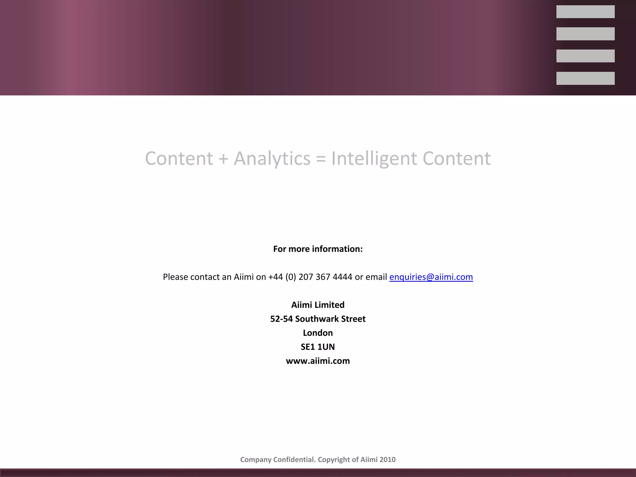 Content + Analytics = Intelligent Content



                             For more information:

  Please contact an Aiimi on +44 (0) 207 367 4444 or email enquiries@aiimi.com

                                 Aiimi Limited
                            52‐54 Southwark Street
                                    London
                                    SE1 1UN
                                www.aiimi.com




                    Company Confidential. Copyright of Aiimi 2010 
 