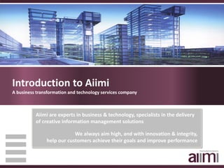 Introduction to Aiimi
A business transformation and technology services company



          Aiimi are experts in business & technology, specialists in the delivery 
          of creative information management solutions

                           We always aim high, and with innovation & integrity,
               help our customers achieve their goals and improve performance
 