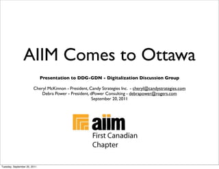 AIIM Comes to Ottawa
                              Presentation to DDG-GDN - Digitalization Discussion Group

                        Cheryl McKinnon - President, Candy Strategies Inc. - cheryl@candystrategies.com
                            Debra Power - President, dPower Consulting - debrapower@rogers.com
                                                      September 20, 2011




Tuesday, September 20, 2011
 