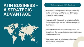 AI IN BUSINESS –
A STRATEGIC
ADVANTAGE
The Growing Impact of AI in Bussiness
AI is revolutionizing industries by automating
tasks, optimizing workflows, and driving data-
driven decision-making.
However, with thousands of AI tools available,
choosing the right one is a major challenge for
businesses.
Without structured discovery, companies risk
investing in the wrong AI solutions or missing out
on key innovations.
Businesses need an efficient and informed
approach to AI adoption.
 