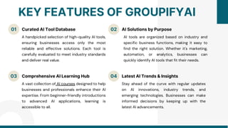01 02
03
KEY FEATURES OF GROUPIFYAI
Curated AI Tool Database AI Solutions by Purpose
Comprehensive AI Learning Hub
A handpicked selection of high-quality AI tools,
ensuring businesses access only the most
reliable and effective solutions. Each tool is
carefully evaluated to meet industry standards
and deliver real value.
AI tools are organized based on industry and
specific business functions, making it easy to
find the right solution. Whether it's marketing,
automation, or analytics, businesses can
quickly identify AI tools that fit their needs.
A vast collection of AI courses designed to help
businesses and professionals enhance their AI
expertise. From beginner-friendly introductions
to advanced AI applications, learning is
accessible to all.
04 Latest AI Trends & Insights
Stay ahead of the curve with regular updates
on AI innovations, industry trends, and
emerging technologies. Businesses can make
informed decisions by keeping up with the
latest AI advancements.
 