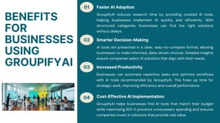 01
02
03
04
BENEFITS
FOR
BUSINESSES
USING
GROUPIFYAI
Faster AI Adoption
GroupifyAI reduces research time by providing curated AI tools,
helping businesses implement AI quickly and efficiently. With
structured categories, businesses can find the right solutions
without delays.
Smarter Decision-Making
AI tools are presented in a clear, easy-to-compare format, allowing
businesses to make informed, data-driven choices. Detailed insights
ensure companies select AI solutions that align with their needs.
Increased Productivity
Businesses can automate repetitive tasks and optimize workflows
with AI tools recommended by GroupifyAI. This frees up time for
strategic work, improving efficiency and overall performance.
Cost-Effective AI Implementation
GroupifyAI helps businesses find AI tools that match their budget
while maximizing ROI. It prevents unnecessary spending and ensures
companies invest in solutions that provide real value.
 
