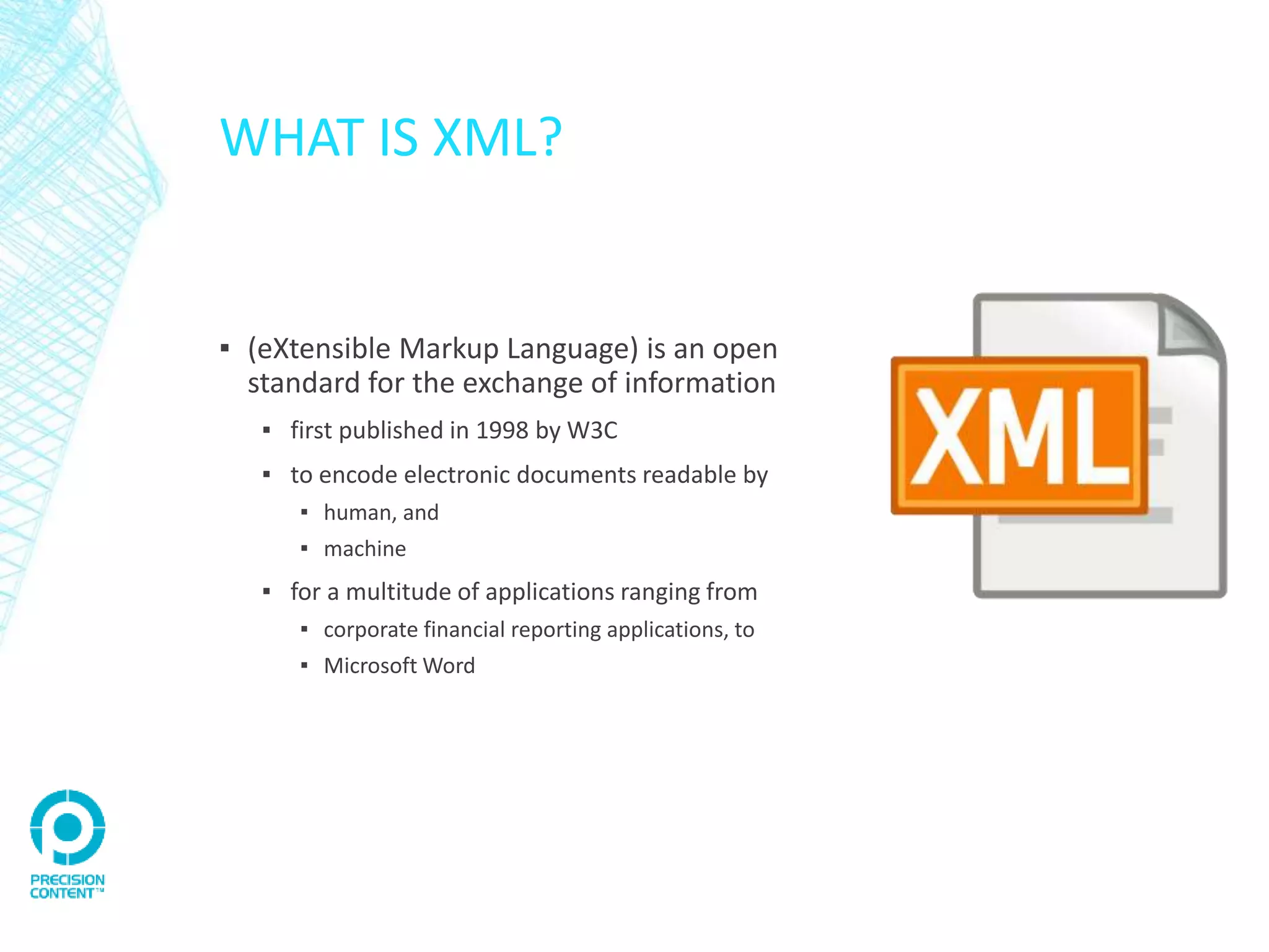 WHAT IS XML?
▪ (eXtensible Markup Language) is an open
standard for the exchange of information
▪ first published in 1998 by W3C
▪ to encode electronic documents readable by
▪ human, and
▪ machine
▪ for a multitude of applications ranging from
▪ corporate financial reporting applications, to
▪ Microsoft Word
 