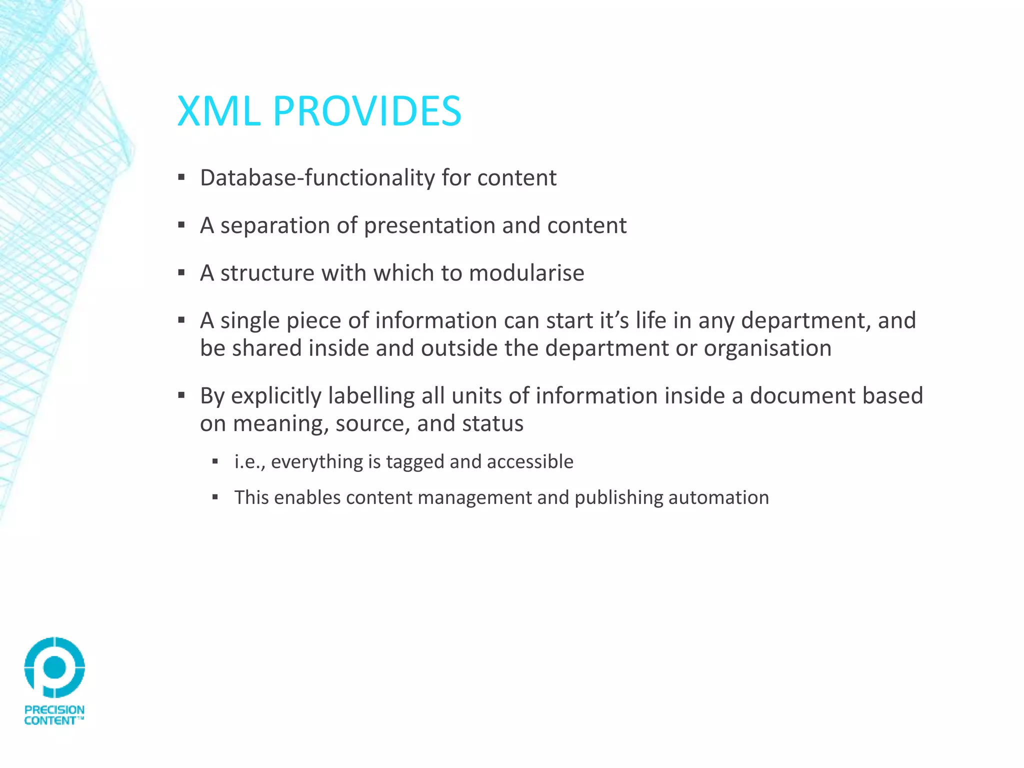 XML PROVIDES
▪ Database-functionality for content
▪ A separation of presentation and content
▪ A structure with which to modularise
▪ A single piece of information can start it’s life in any department, and
be shared inside and outside the department or organisation
▪ By explicitly labelling all units of information inside a document based
on meaning, source, and status
▪ i.e., everything is tagged and accessible
▪ This enables content management and publishing automation
 