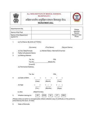 ALL INDIA INSTITUTE OF MEDICAL SCIENCES,
BILASPUR,(H.P.)
अखिल भारतीय आयुर्विज्ञान संस्थान, र्िलासपुर, र्ि.प्र.
RECRUITMENT CELL
Advertisement No.
Please
attached
Recent
Passport Size
Photo
Name of the Post
Name of the Department
applied for
1. (a) Full Name (BLOCK LETTERS):
(Surname) (First Name) (Second Name)
(b) Sex:Male/Female: (c) Marital Status: Married/Unmarried:
2. Father’s/Husband’s Name:
3. (a) Mailing Address:
Tel. No. PIN:
Fax.No. Mobile No.
Email ID:
(b) Permanent Address
Tel. No. PIN:
4. (a) Date of Birth: ( ) ( ) ( )
---------- ---------- ---------
(Date) (Month) (Year)
(b) Age: ( ) ( -- ) ( -- )
---------- ---------- ----------
(Yrs.) (Months) (Days)
(c) Sex: (Male/Female):
5. Whether belongs to:
(Please strike out which is not applicable) (Attach attested copy of certificate on the proforma
prescribed by the Govt. of India)
6. State of Domicile:
UR EWS SC ST OBC
 