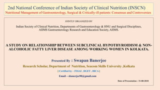 2nd National Conference of Indian Society of Clinical Nutrition (INSCN)
Nutritional Management of Gastroenterology, Surgical & Critically-ill patients: Consensus and Controversies
JOINTLY ORGANIZED BY
Indian Society of Clinical Nutrition, Departments of Gastroenterology & HNU and Surgical Disciplines,
AIIMS Gastroenterology Research and Education Society, AIIMS.
A STUDY ON RELATIONSHIP BETWEEN SUBCLINICAL HYPOTHYROIDISM & NON-
ALCOHOLIC FATTY LIVER DISEASE AMONG WORKING WOMEN IN KOLKATA.
Presented By : Swapan Banerjee
Research Scholar, Department of Nutrition, Seacom Skills University ,Kolkata
[ Certified by – FSSAI , DGET , IRCA ]
Email – sbanerjee90@gmail.com
Date of Presentation : 31-08-2018
 
