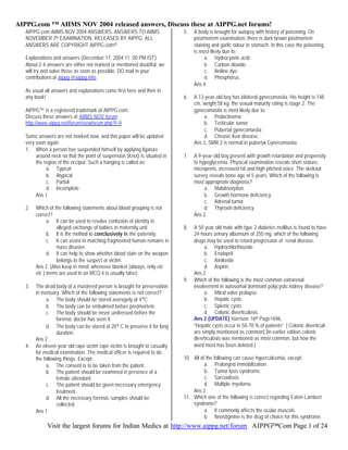 AIPPG.com ™ AIIMS NOV 2004 released answers, Discuss these at AIPPG.net forums!
Visit the largest forums for Indian Medics at http://www.aippg.net/forum AIPPG™Com Page 1 of 24
AIPPG.com AIIMS NOV 2004 ANSWERS, ANSWERS TO AIIMS
NOVEMBER 7th EXAMINATION. RELEASED BY AIPPG. ALL
ANSWERS ARE COPYRIGHT AIPPG.com©
Explanations and answers (December 17, 2004 11: 00 PM IST)
About 2-4 answers are either not marked or mentioned doubtful, we
will try and solve these as soon as possible. DO mail in your
contributions at aippg @aippg.info.
As usual all answers and explanations come first here and then in
any book!
AIPPG™ is a registered trademark of AIPPG.com.
Discuss these answers at AIIMS NOV forum
http://www.aippg.net/forum/viewforum.php?f=9
Some answers are not marked now, and this paper will be updated
very soon again.
1. When a person has suspended himself by applying ligature
around neck so that the point of suspension (Knot) is situated in
the region of the occiput. Such a hanging is called as:
a. Typical
b. Atypical
c. Partial
d. Incomplete
Ans 1
2. Which of the following statements about blood grouping is not
correct?
a. It can be used to resolve confusion of identity in
alleged exchange of babies in maternity unit.
b. It is the method to conclusively fix the paternity.
c. It can assist in matching fragmented human remains in
mass disaster.
d. It can help to show whether blood stain on the weapon
belongs to the suspect or victim.
Ans 2, (Also keep in mind: whenever blanket (always, only etc
etc ) terms are used in an MCQ it is usually false)
3. The dead body of a murdered person is brought for preservation
in mortuary. Which of the following statements is not correct?
a. The body should be stored averagely at 4°C .
b. The body can be embalmed before postmortem.
c. The body should be never undressed before the
forensic doctor has seen it.
d. The body can be stored at 20° C to preserve it for long
duration.
Ans 2
4. An eleven year old rape victim rape victim is brought to casualty
for medical examination. The medical officer is required to do
the following things. Except:
a. The consent is to be taken from the patient.
b. The patient should be examined in presence of a
female attendant.
c. The patient should be given necessary emergency
treatment.
d. All the necessary forensic samples should be
collected.
Ans 1
5. A body is brought for autopsy with history of poisoning. On
postmortem examination, there is dark brown postmortem
staining and garlic odour in stomach. In this case the poisoning
is most likely due to:
a. Hydrocyanic acid
b. Carbon dioxide.
c. Aniline dye.
d. Phosphorus.
Ans 4
6. A 13-year-old boy has bilateral gynecomastia. His height is 148
cm, weight 58 kg: the sexual maturity rating is stage 2. The
gynecomastia is most likely due to:
a. Prolactinoma
b. Testicular tumor
c. Pubertal gynecomastia
d. Chronic liver disease.
Ans 3, SMR 2 is normal in pubertal Gynecomastia.
7. A 9-year-old boy present with growth retardation and propensity
to hypoglycemia. Physical examination reveals short stature,
micropenis, increased fat and high-pitched voice. The skeletal
survey reveals bone age of 5 years. Which of the following is
most appropriate diagnosis?
a. Malabsorption.
b. Growth hormone deficiency
c. Adrenal tumor
d. Thyroxin deficiency
Ans 2
8. A 50 year old male with type 2 diabetes mellitus is found to have
24-hours urinary albumium of 250 mg. which of the following
drugs may be used to retard progression of renal disease.
a. Hydrochlorthiazide
b. Enalapril
c. Amiloride
d. Aspirin.
Ans 2
9. Which of the following is the most common extrarenal
involvement in autosomal dominant polycystic kidney disease?
a. Mitral valve prolapse.
b. Hepatic cysts
c. Splenic cysts
d. Colonic diverticulosis.
Ans 2 (UPDATE) Harrison 16th Page1696,
“Hepatic cysts occur in 50-70 % of patients” [ Colonic diverticuli
are simply mentioned as common] [In earlier edition colonic
diverticulosis was mentioned as most common, but now the
word most has been deleted.]
10. All of the following can cause hypercalcemia, except:
a. Prolonged immobilization.
b. Tumor lysis syndrome.
c. Sarcoidosis
d. Multiple myeloma.
Ans 2
11. Which one of the following is correct regarding Eaton-Lambert
syndrome?
a. It commonly affects the ocular muscels.
b. Neostigmine is the drug of choice for this syndrome.
 