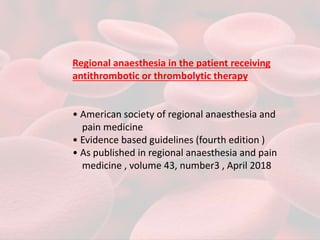 Regional anaesthesia in the patient receiving
antithrombotic or thrombolytic therapy
• American society of regional anaesthesia and
pain medicine
• Evidence based guidelines (fourth edition )
• As published in regional anaesthesia and pain
medicine , volume 43, number3 , April 2018
 